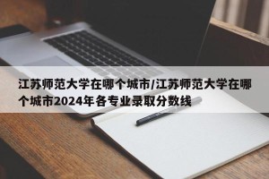 江苏师范大学在哪个城市/江苏师范大学在哪个城市2024年各专业录取分数线