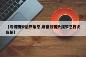 【疫情西安最新消息,疫情最新数据消息西安疫情】