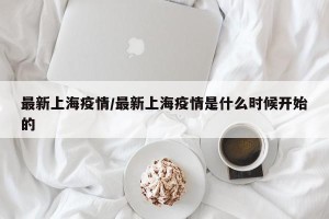 最新上海疫情/最新上海疫情是什么时候开始的