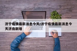 济宁疫情最新消息今天/济宁疫情最新消息今天济南新增