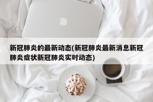 新冠肺炎的最新动态(新冠肺炎最新消息新冠肺炎症状新冠肺炎实时动态)