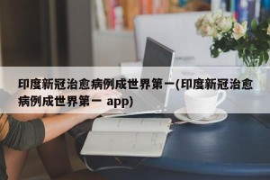 印度新冠治愈病例成世界第一(印度新冠治愈病例成世界第一 app)