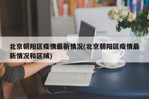 北京朝阳区疫情最新情况(北京朝阳区疫情最新情况和区域)