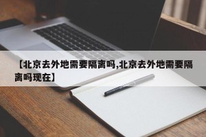 【北京去外地需要隔离吗,北京去外地需要隔离吗现在】