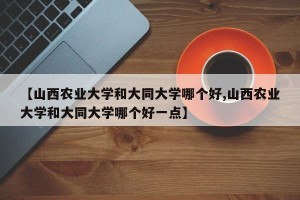 【山西农业大学和大同大学哪个好,山西农业大学和大同大学哪个好一点】