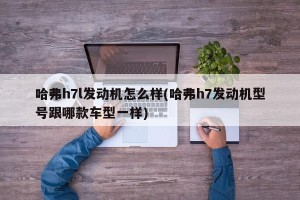 哈弗h7l发动机怎么样(哈弗h7发动机型号跟哪款车型一样)