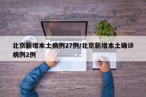 北京新增本土病例27例/北京新增本土确诊病例2例