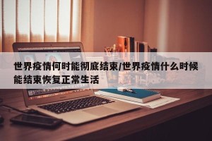 世界疫情何时能彻底结束/世界疫情什么时候能结束恢复正常生活