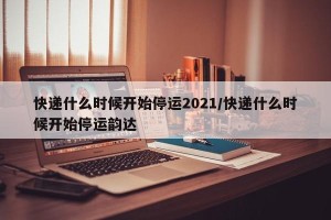 快递什么时候开始停运2021/快递什么时候开始停运韵达