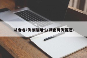 湖南增2例核酸阳性(湖南两例新冠)