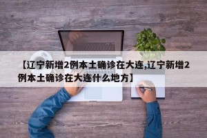 【辽宁新增2例本土确诊在大连,辽宁新增2例本土确诊在大连什么地方】
