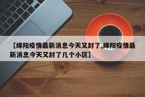 【绵阳疫情最新消息今天又封了,绵阳疫情最新消息今天又封了几个小区】