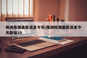 株洲疫情最新消息今天/株洲疫情最新消息今天新增25