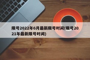 限号2022年6月最新限号时间(限号2021年最新限号时间)
