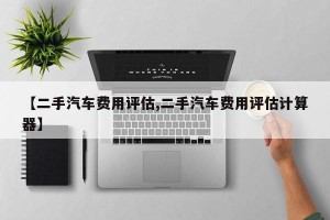 【二手汽车费用评估,二手汽车费用评估计算器】