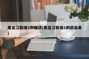 黑龙江新增1例确诊(黑龙江新增1例感染者)