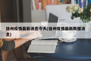 徐州疫情最新消息今天(徐州疫情最新数据消息)