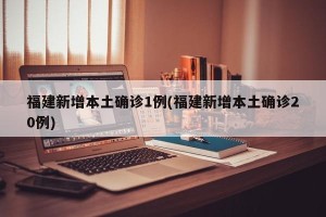 福建新增本土确诊1例(福建新增本土确诊20例)