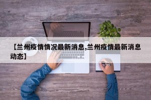 【兰州疫情情况最新消息,兰州疫情最新消息动态】