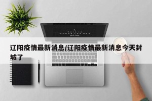 辽阳疫情最新消息/辽阳疫情最新消息今天封城了