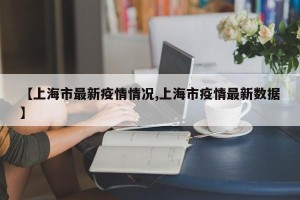 【上海市最新疫情情况,上海市疫情最新数据】