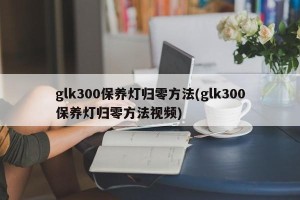glk300保养灯归零方法(glk300保养灯归零方法视频)