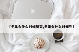 【冬奥会什么时候结束,冬奥会什么时候到】