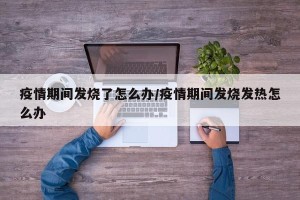 疫情期间发烧了怎么办/疫情期间发烧发热怎么办