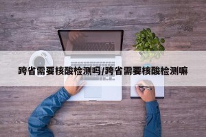 跨省需要核酸检测吗/跨省需要核酸检测嘛