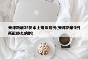 天津新增35例本土确诊病例(天津新增3例新冠肺炎病例)
