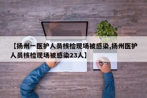 【扬州一医护人员核检现场被感染,扬州医护人员核检现场被感染23人】