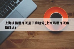 上海疫情近几天呈下降趋势(上海最近几天疫情对比)