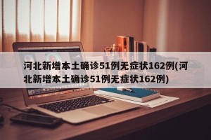 河北新增本土确诊51例无症状162例(河北新增本土确诊51例无症状162例)