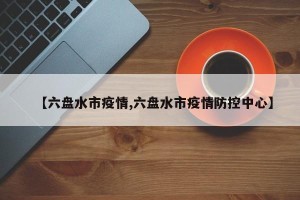 【六盘水市疫情,六盘水市疫情防控中心】