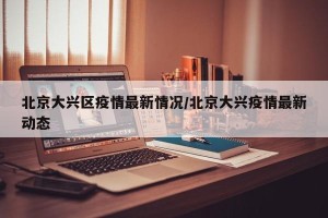 北京大兴区疫情最新情况/北京大兴疫情最新动态