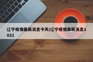 辽宁疫情最新消息今天/辽宁疫情最新消息2021