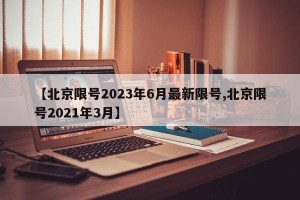 【北京限号2023年6月最新限号,北京限号2021年3月】