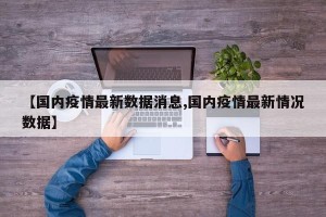 【国内疫情最新数据消息,国内疫情最新情况数据】