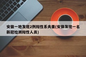安徽一地发现2例阳性系夫妻(安徽发现一名新冠检测阳性人员)