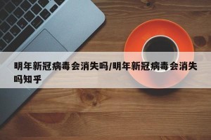 明年新冠病毒会消失吗/明年新冠病毒会消失吗知乎