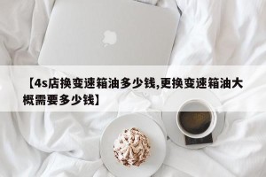 【4s店换变速箱油多少钱,更换变速箱油大概需要多少钱】