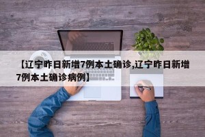 【辽宁昨日新增7例本土确诊,辽宁昨日新增7例本土确诊病例】