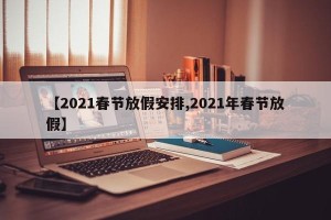【2021春节放假安排,2021年春节放假】