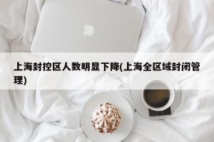 上海封控区人数明显下降(上海全区域封闭管理)