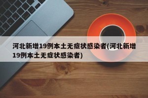 河北新增19例本土无症状感染者(河北新增19例本土无症状感染者)