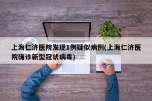 上海仁济医院发现1例疑似病例(上海仁济医院确诊新型冠状病毒)