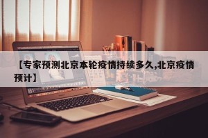 【专家预测北京本轮疫情持续多久,北京疫情预计】