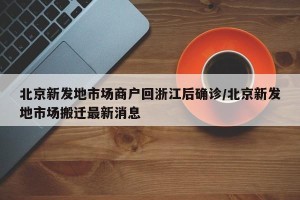 北京新发地市场商户回浙江后确诊/北京新发地市场搬迁最新消息
