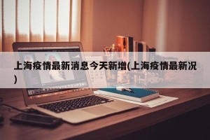 上海疫情最新消息今天新增(上海疫情最新况)
