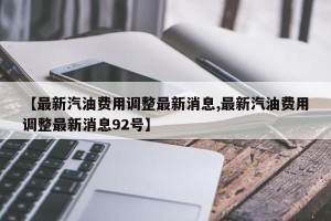 【最新汽油费用调整最新消息,最新汽油费用调整最新消息92号】